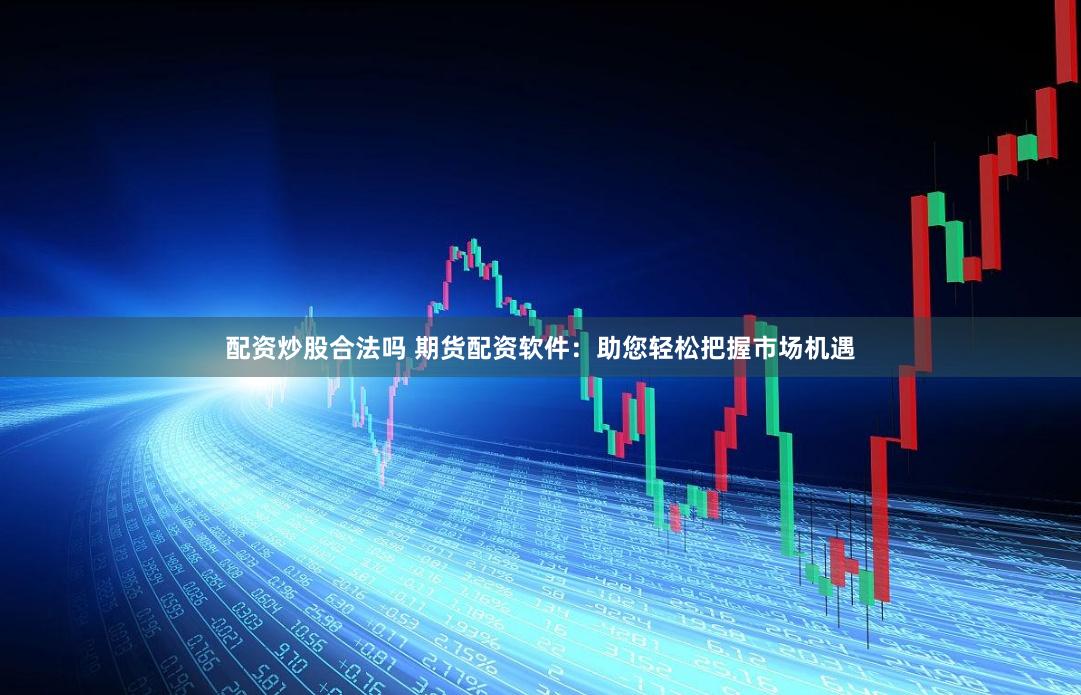 配资炒股合法吗 期货配资软件：助您轻松把握市场机遇