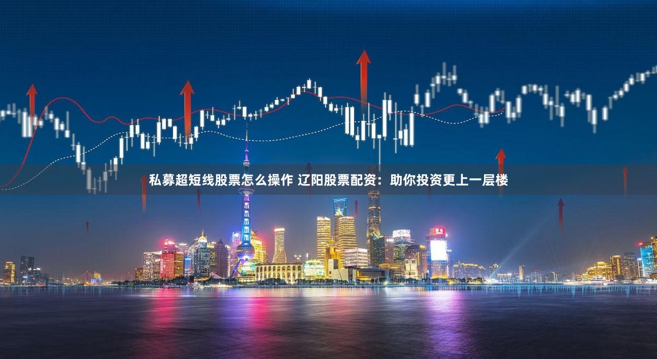 私募超短线股票怎么操作 辽阳股票配资：助你投资更上一层楼