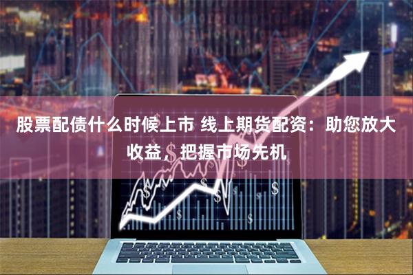 股票配债什么时候上市 线上期货配资：助您放大收益，把握市场先机