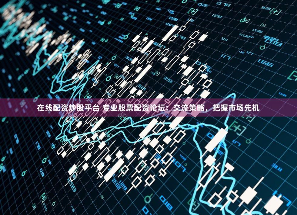 在线配资炒股平台 专业股票配资论坛：交流策略，把握市场先机