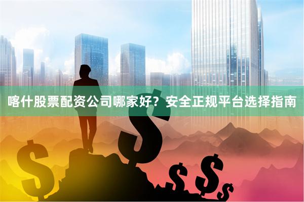 喀什股票配资公司哪家好？安全正规平台选择指南